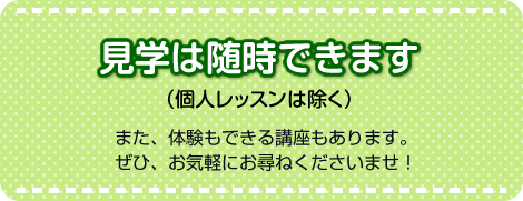 見学は随時できます（個人レッスンは除く）。また、体験もできる講座もあります。ぜひ、お気軽にお尋ねくださいませ！