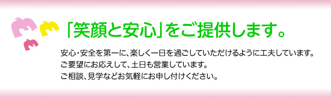 「笑顔と安心」をご提供します。安心・安全を第一に、楽しく一日を過ごしていただけるように工夫しています。ご要望にお応えして、土日も営業しています。ご相談、見学などお気軽にお申し付けください。