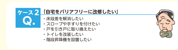 「自宅をバリアフリーに改修したい」・床段差を解消したい ・スロープや手すりを付けたい ・戸を引き戸に取り換えたい ・トイレを改装したい ・階段昇降機を設置したい