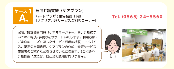 居宅介護支援（ケアプラン）　ハートプラザ(生協会館1階） 「メグリア介護サービスご相談コーナー」居宅介護支援専門員（ケアマネージャー）が、介護についてのご相談・手続きをサポートいたします。利用者様・ご家庭のニーズに適した介護計画（ケアプラン）を作成いたします。サービス利用の相談・アドバイス、認定の申請代行、ケアプランの作成、介護サービス事業者へのご紹介など、お気軽にご相談ください。（ご相談や介護計画作成には、自己負担費用は一切かかりません。）