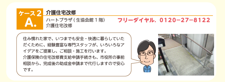  介護住宅改修　介護住宅改修ハートプラザ(生協会館1階） 住み慣れた家で、いつまでも安全・快適に暮らしていただくために、経験豊富な専門スタッフが、いろいろなアイデアをご提案し、ご相談・施工を行います。 介護保険の住宅改修費支給申請手続きも、市役所の事前相談から、完成後の助成金申請まで代行しますので安心です。