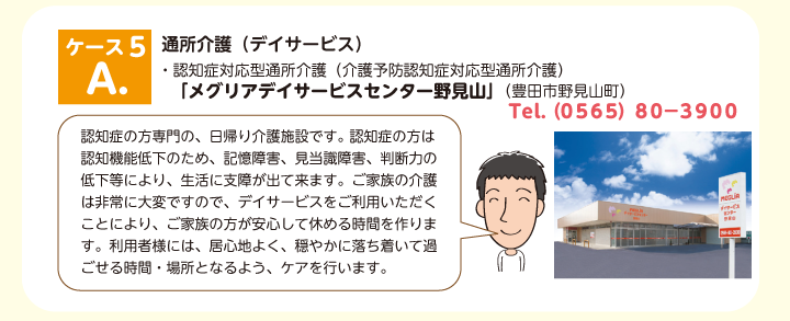 デイサービス・認知症対応型通所介護（介護予防認知症対応型通所介護） 　「メグリアデイサービスセンター野見山」（豊田市野見山町）　認知症の方専門の、日帰り介護施設です。 認知症の方は認知機能低下のため、記憶障害、見当識障害、判断力の低下等により、生活に支障が出て来ます。ご家族の介護は非常に大変ですので、デイサービスをご利用いただくことにより、ご家族の方が安心して休める時間を作ります。利用者様には、居心地よく、穏やかに落ち着いて過ごせる時間・場所となるよう、ケアを行います。