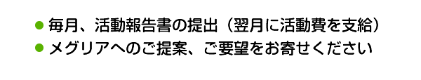 ・毎月、活動報告書の提出（翌月に活動費を支給）・メグリアへのご提案、ご要望をお寄せください