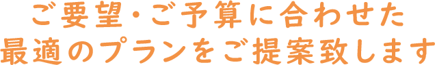 ご要望・ご予算に合わせた最適のプランをご提案致します
