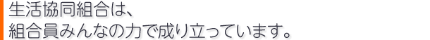 生活協同組合は、組合員みんなの力で成り立っています。